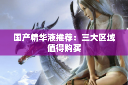 国产精华液推荐：三大区域值得购买