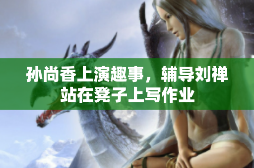 孙尚香上演趣事，辅导刘禅站在凳子上写作业