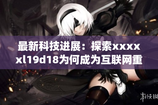 最新科技进展：探索xxxxxl19d18为何成为互联网重要领域)