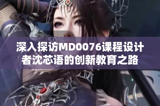 深入探访MD0076课程设计者沈芯语的创新教育之路
