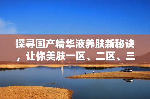 探寻国产精华液养肤新秘诀，让你美肤一区、二区、三区全有看头