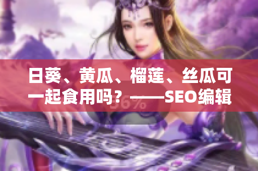 日葵、黄瓜、榴莲、丝瓜可一起食用吗？——SEO编辑