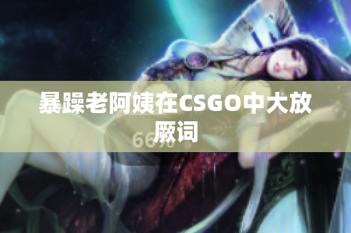 暴躁老阿姨在CSGO中大放厥词