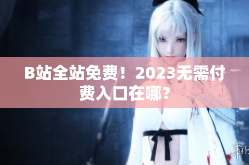B站全站免费！2023无需付费入口在哪？