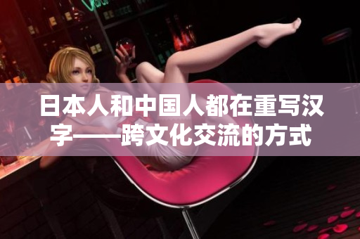 日本人和中国人都在重写汉字——跨文化交流的方式