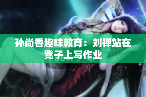 孙尚香趣味教育：刘禅站在凳子上写作业