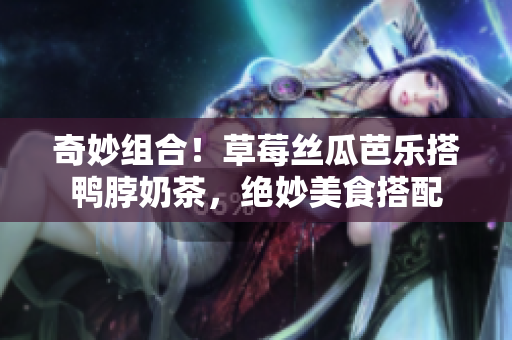 奇妙组合！草莓丝瓜芭乐搭鸭脖奶茶，绝妙美食搭配