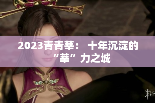 2023青青莘： 十年沉淀的“莘”力之城