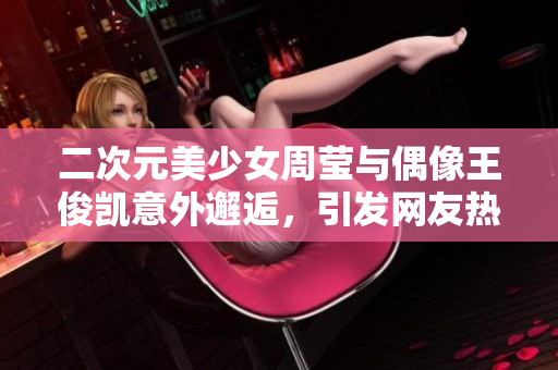 二次元美少女周莹与偶像王俊凯意外邂逅，引发网友热议