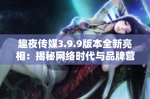 趣夜传媒3.9.9版本全新亮相：揭秘网络时代与品牌营销的奥秘