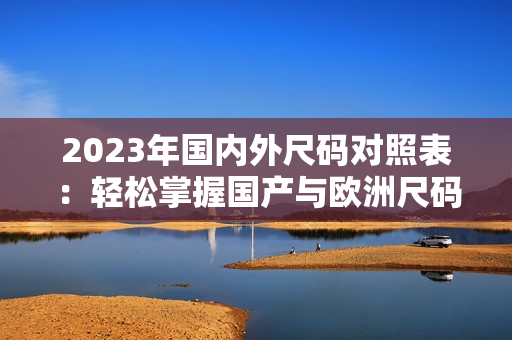 2023年国内外尺码对照表：轻松掌握国产与欧洲尺码