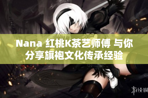 Nana 红桃K茶艺师傅 与你分享旗袍文化传承经验
