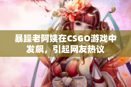 暴躁老阿姨在CSGO游戏中发飙，引起网友热议