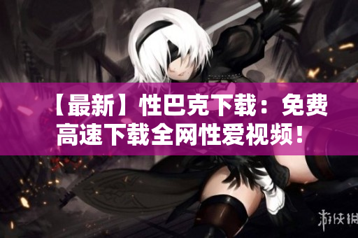 【最新】性巴克下载：免费高速下载全网性爱视频！