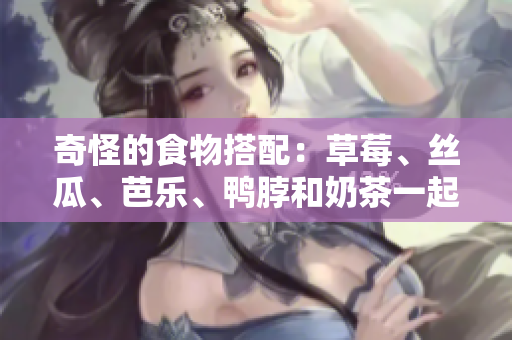 奇怪的食物搭配：草莓、丝瓜、芭乐、鸭脖和奶茶一起吃？