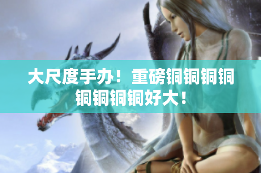 大尺度手办！重磅铜铜铜铜铜铜铜铜好大！