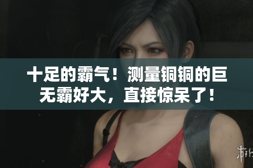 十足的霸气！测量铜铜的巨无霸好大，直接惊呆了！