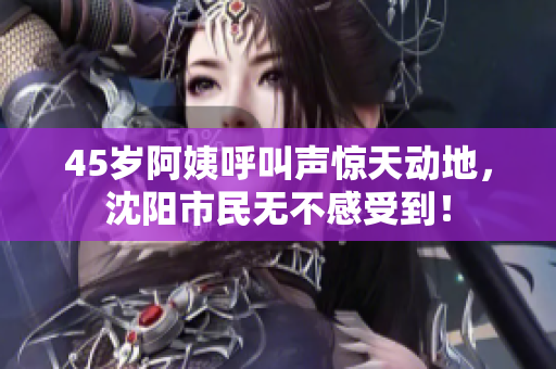 45岁阿姨呼叫声惊天动地，沈阳市民无不感受到！