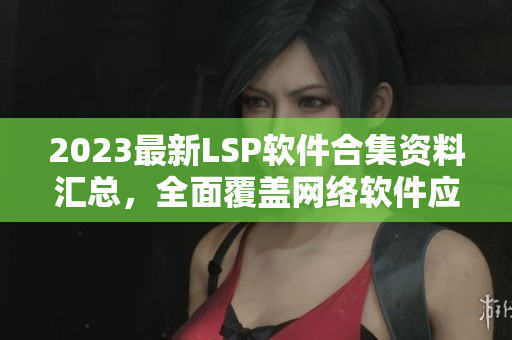 2023最新LSP软件合集资料汇总，全面覆盖网络软件应用
