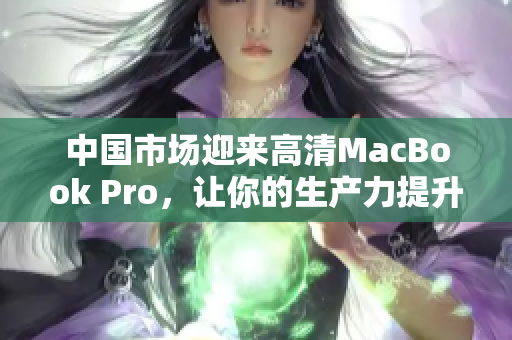 中国市场迎来高清MacBook Pro，让你的生产力提升
