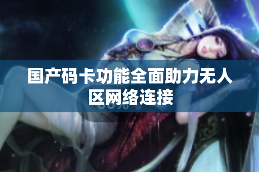 国产码卡功能全面助力无人区网络连接