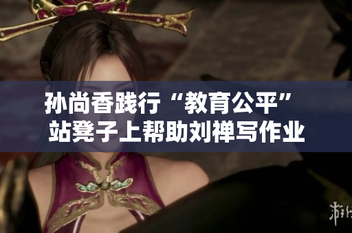 孙尚香践行“教育公平” 站凳子上帮助刘禅写作业