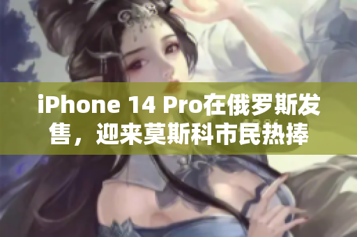 iPhone 14 Pro在俄罗斯发售，迎来莫斯科市民热捧