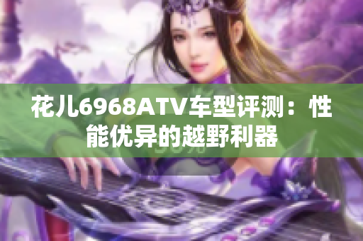 花儿6968ATV车型评测：性能优异的越野利器