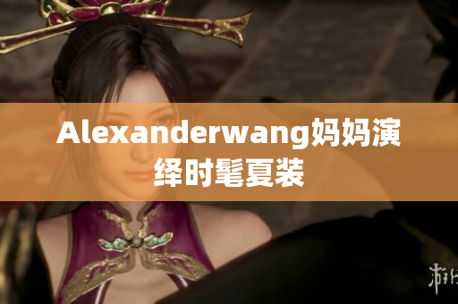 Alexanderwang妈妈演绎时髦夏装