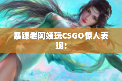 暴躁老阿姨玩CSGO惊人表现！