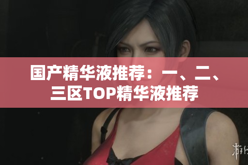 国产精华液推荐：一、二、三区TOP精华液推荐