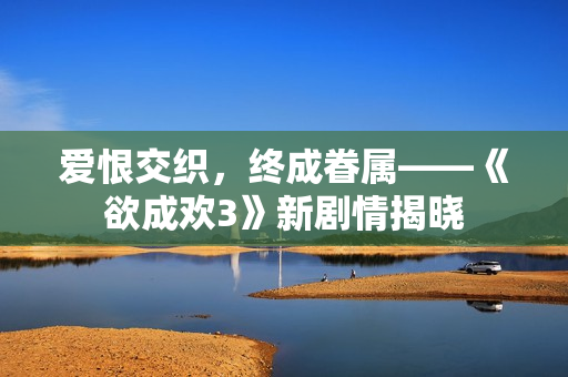 爱恨交织，终成眷属——《欲成欢3》新剧情揭晓