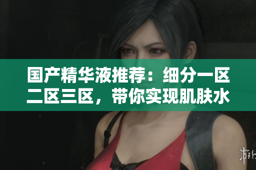 国产精华液推荐：细分一区二区三区，带你实现肌肤水嫩年轻！