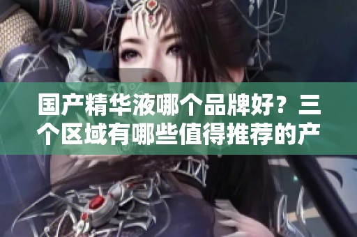 国产精华液哪个品牌好？三个区域有哪些值得推荐的产品？