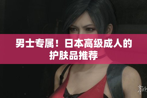 男士专属！日本高级成人的护肤品推荐