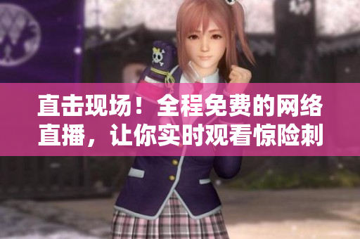 直击现场！全程免费的网络直播，让你实时观看惊险刺激的视频！