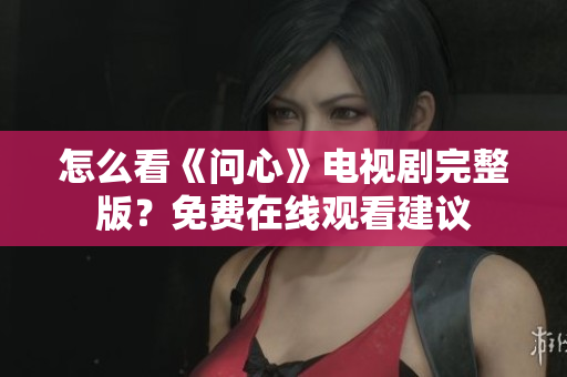 怎么看《问心》电视剧完整版？免费在线观看建议