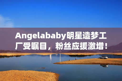 Angelababy明星造梦工厂受瞩目，粉丝应援激增！