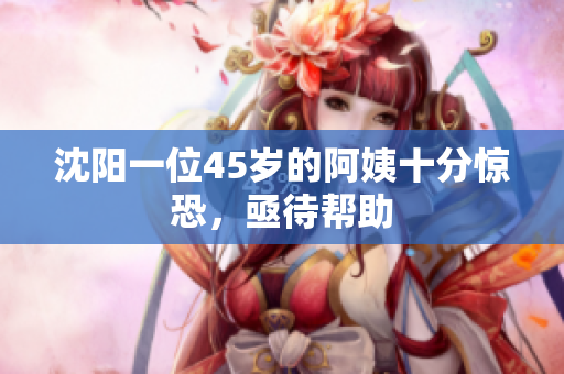 沈阳一位45岁的阿姨十分惊恐，亟待帮助