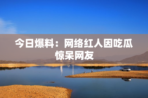 今日爆料：网络红人因吃瓜惊呆网友