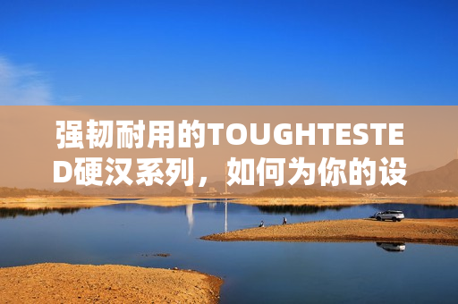 强韧耐用的TOUGHTESTED硬汉系列，如何为你的设备提供超保护