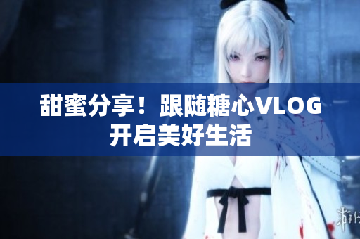 甜蜜分享！跟随糖心VLOG开启美好生活