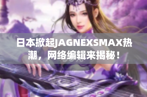 日本掀起JAGNEXSMAX热潮，网络编辑来揭秘！