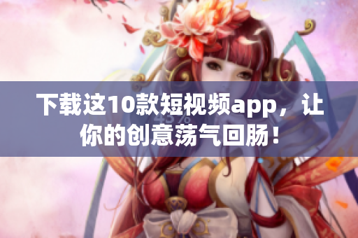 下载这10款短视频app，让你的创意荡气回肠！