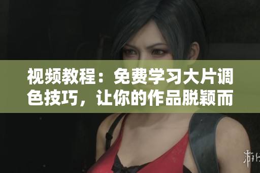 视频教程：免费学习大片调色技巧，让你的作品脱颖而出！