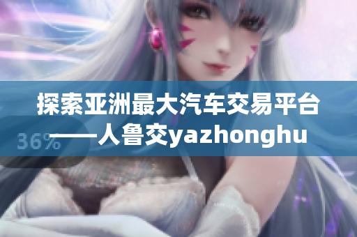 探索亚洲最大汽车交易平台——人鲁交yazhonghu
