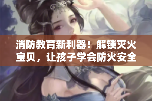 消防教育新利器！解锁灭火宝贝，让孩子学会防火安全