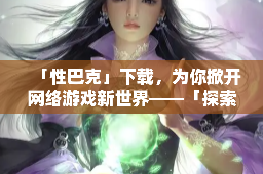 「性巴克」下载，为你掀开网络游戏新世界——「探索网络游戏世界：性巴克下载」