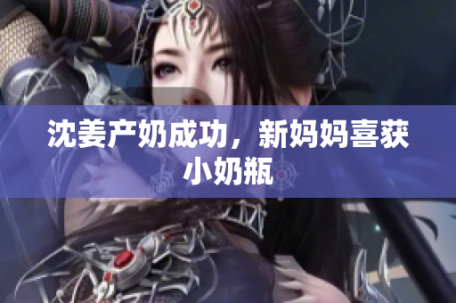 沈姜产奶成功，新妈妈喜获小奶瓶