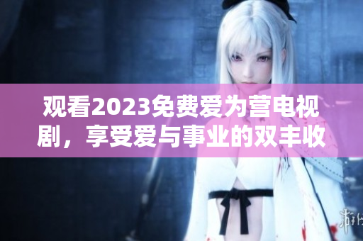 观看2023免费爱为营电视剧，享受爱与事业的双丰收